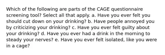 Which of the following are parts of the CAGE questionnaire screening tool? Select all that apply. a. Have you ever felt you should cut down on your drinking? b. Have people annoyed you by criticizing your drinking? c. Have you ever felt guilty about your drinking? d. Have you ever had a drink in the morning to steady your nerves? e. Have you ever felt isolated, like you were in a cage?