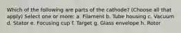 Which of the following are parts of the cathode? (Choose all that apply) Select one or more: a. Filament b. Tube housing c. Vacuum d. Stator e. Focusing cup f. Target g. Glass envelope h. Rotor