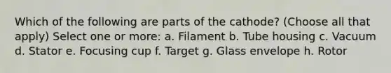 Which of the following are parts of the cathode? (Choose all that apply) Select one or more: a. Filament b. Tube housing c. Vacuum d. Stator e. Focusing cup f. Target g. Glass envelope h. Rotor