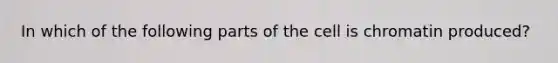 In which of the following parts of the cell is chromatin produced?