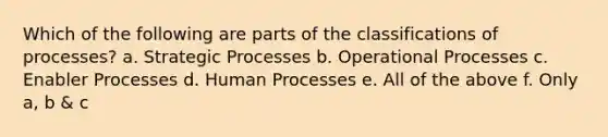 Which of the following are parts of the classifications of processes? a. Strategic Processes b. Operational Processes c. Enabler Processes d. Human Processes e. All of the above f. Only a, b & c