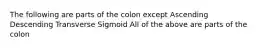 The following are parts of the colon except Ascending Descending Transverse Sigmoid All of the above are parts of the colon