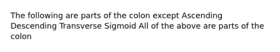 The following are parts of the colon except Ascending Descending Transverse Sigmoid All of the above are parts of the colon