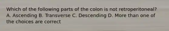 Which of the following parts of the colon is not retroperitoneal? A. Ascending B. Transverse C. Descending D. More than one of the choices are correct