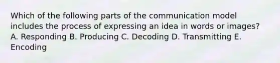 Which of the following parts of the communication model includes the process of expressing an idea in words or​ images? A. Responding B. Producing C. Decoding D. Transmitting E. Encoding