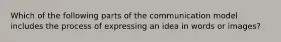 Which of the following parts of the communication model includes the process of expressing an idea in words or​ images?