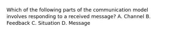 Which of the following parts of the communication model involves responding to a received message? A. Channel B. Feedback C. Situation D. Message