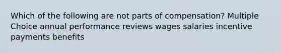 Which of the following are not parts of compensation? Multiple Choice annual performance reviews wages salaries incentive payments benefits