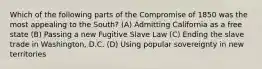 Which of the following parts of the Compromise of 1850 was the most appealing to the South? (A) Admitting California as a free state (B) Passing a new Fugitive Slave Law (C) Ending the slave trade in Washington, D.C. (D) Using popular sovereignty in new territories