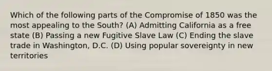 Which of the following parts of the <a href='https://www.questionai.com/knowledge/kvIKPiDs5Q-compromise-of-1850' class='anchor-knowledge'>compromise of 1850</a> was the most appealing to the South? (A) Admitting California as a free state (B) Passing a new Fugitive Slave Law (C) Ending the slave trade in Washington, D.C. (D) Using popular sovereignty in new territories