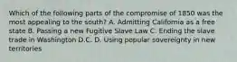 Which of the following parts of the compromise of 1850 was the most appealing to the south? A. Admitting California as a free state B. Passing a new Fugitive Slave Law C. Ending the slave trade in Washington D.C. D. Using popular sovereignty in new territories