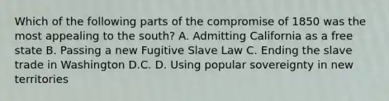 Which of the following parts of the compromise of 1850 was the most appealing to the south? A. Admitting California as a free state B. Passing a new Fugitive Slave Law C. Ending the slave trade in Washington D.C. D. Using popular sovereignty in new territories