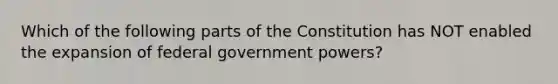 Which of the following parts of the Constitution has NOT enabled the expansion of federal government powers?