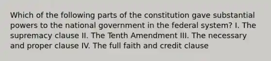 Which of the following parts of the constitution gave substantial powers to the national government in the federal system? I. The supremacy clause II. The Tenth Amendment III. The necessary and proper clause IV. The full faith and credit clause