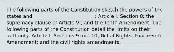 The following parts of the Constitution sketch the powers of the states and _________________________: Article I, Section 8; the supremacy clause of Article VI; and the Tenth Amendment. The following parts of the Constitution detail the limits on their authority: Article I, Sections 9 and 10; Bill of Rights; Fourteenth Amendment; and the civil rights amendments.