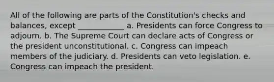 All of the following are parts of the Constitution's checks and balances, except ____________ a. Presidents can force Congress to adjourn. b. The Supreme Court can declare acts of Congress or the president unconstitutional. c. Congress can impeach members of the judiciary. d. Presidents can veto legislation. e. Congress can impeach the president.