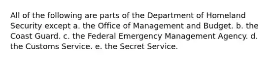 All of the following are parts of the Department of Homeland Security except a. the Office of Management and Budget. b. the Coast Guard. c. the Federal Emergency Management Agency. d. the Customs Service. e. the Secret Service.