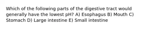 Which of the following parts of the digestive tract would generally have the lowest pH? A) Esophagus B) Mouth C) Stomach D) Large intestine E) Small intestine