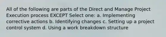 All of the following are parts of the Direct and Manage Project Execution process EXCEPT Select one: a. Implementing corrective actions b. Identifying changes c. Setting up a project control system d. Using a work breakdown structure