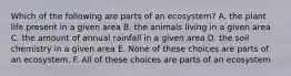 Which of the following are parts of an ecosystem? A. the plant life present in a given area B. the animals living in a given area C. the amount of annual rainfall in a given area D. the soil chemistry in a given area E. None of these choices are parts of an ecosystem. F. All of these choices are parts of an ecosystem