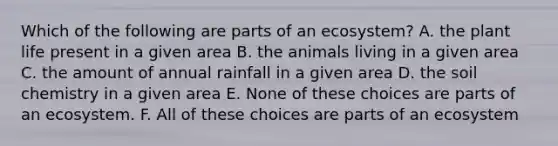 Which of the following are parts of an ecosystem? A. the plant life present in a given area B. the animals living in a given area C. the amount of annual rainfall in a given area D. the soil chemistry in a given area E. None of these choices are parts of an ecosystem. F. All of these choices are parts of an ecosystem