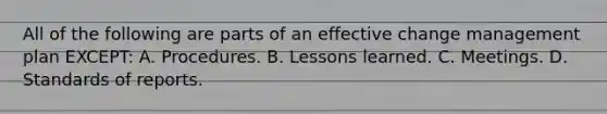 All of the following are parts of an effective change management plan EXCEPT: A. Procedures. B. Lessons learned. C. Meetings. D. Standards of reports.
