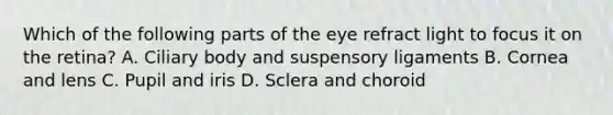 Which of the following parts of the eye refract light to focus it on the retina? A. Ciliary body and suspensory ligaments B. Cornea and lens C. Pupil and iris D. Sclera and choroid