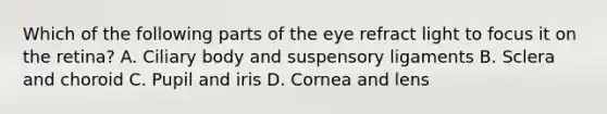 Which of the following parts of the eye refract light to focus it on the retina? A. Ciliary body and suspensory ligaments B. Sclera and choroid C. Pupil and iris D. Cornea and lens