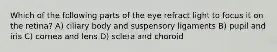 Which of the following parts of the eye refract light to focus it on the retina? A) ciliary body and suspensory ligaments B) pupil and iris C) cornea and lens D) sclera and choroid