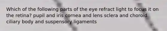 Which of the following parts of the eye refract light to focus it on the retina? pupil and iris cornea and lens sclera and choroid ciliary body and suspensory ligaments