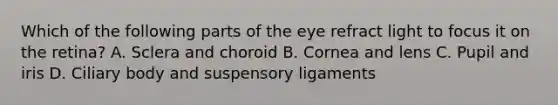 Which of the following parts of the eye refract light to focus it on the retina? A. Sclera and choroid B. Cornea and lens C. Pupil and iris D. Ciliary body and suspensory ligaments