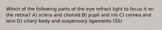 Which of the following parts of the eye refract light to focus it on the retina? A) sclera and choroid B) pupil and iris C) cornea and lens D) ciliary body and suspensory ligaments (SS)