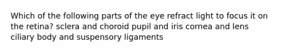 Which of the following parts of the eye refract light to focus it on the retina? sclera and choroid pupil and iris cornea and lens ciliary body and suspensory ligaments