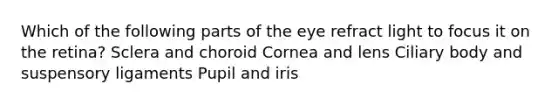 Which of the following parts of the eye refract light to focus it on the retina? Sclera and choroid Cornea and lens Ciliary body and suspensory ligaments Pupil and iris