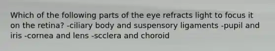 Which of the following parts of the eye refracts light to focus it on the retina? -ciliary body and suspensory ligaments -pupil and iris -cornea and lens -scclera and choroid