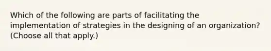 Which of the following are parts of facilitating the implementation of strategies in the designing of an organization? (Choose all that apply.)