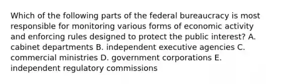 Which of the following parts of the federal bureaucracy is most responsible for monitoring various forms of economic activity and enforcing rules designed to protect the public interest? A. cabinet departments B. independent executive agencies C. commercial ministries D. government corporations E. independent regulatory commissions