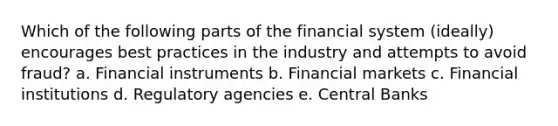 Which of the following parts of the financial system (ideally) encourages best practices in the industry and attempts to avoid fraud? a. Financial instruments b. Financial markets c. Financial institutions d. Regulatory agencies e. Central Banks