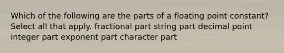 Which of the following are the parts of a floating point constant? Select all that apply. fractional part string part decimal point integer part exponent part character part