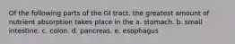 Of the following parts of the GI tract, the greatest amount of nutrient absorption takes place in the a. stomach. b. small intestine. c. colon. d. pancreas. e. esophagus