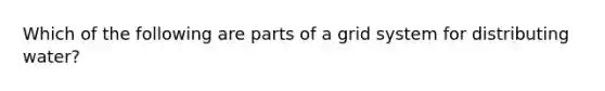 Which of the following are parts of a grid system for distributing water?