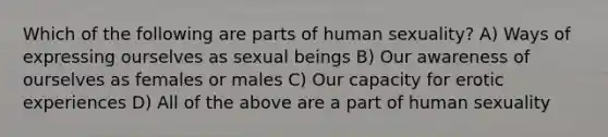 Which of the following are parts of human sexuality? A) Ways of expressing ourselves as sexual beings B) Our awareness of ourselves as females or males C) Our capacity for erotic experiences D) All of the above are a part of human sexuality