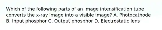 Which of the following parts of an image intensification tube converts the x-ray image into a visible image? A. Photocathode B. Input phosphor C. Output phosphor D. Electrostatic lens .