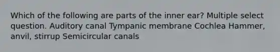 Which of the following are parts of the inner ear? Multiple select question. Auditory canal Tympanic membrane Cochlea Hammer, anvil, stirrup Semicircular canals