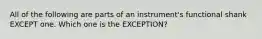 All of the following are parts of an instrument's functional shank EXCEPT one. Which one is the EXCEPTION?