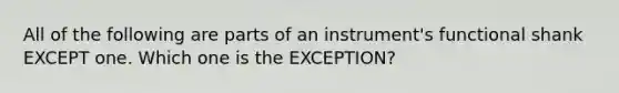 All of the following are parts of an instrument's functional shank EXCEPT one. Which one is the EXCEPTION?