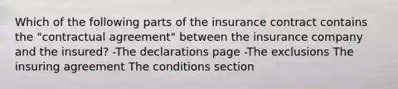 Which of the following parts of the insurance contract contains the "contractual agreement" between the insurance company and the insured? -The declarations page -The exclusions The insuring agreement The conditions section