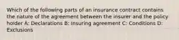 Which of the following parts of an insurance contract contains the nature of the agreement between the insurer and the policy holder A: Declarations B: Insuring agreement C: Conditions D: Exclusions