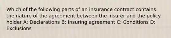 Which of the following parts of an insurance contract contains the nature of the agreement between the insurer and the policy holder A: Declarations B: Insuring agreement C: Conditions D: Exclusions