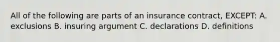 All of the following are parts of an insurance contract, EXCEPT: A. exclusions B. insuring argument C. declarations D. definitions